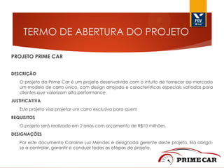 TERMO DE ABERTURA DO PROJETO
PROJETO PRIME CAR
DESCRIÇÃO
O projeto do Prime Car é um projeto desenvolvido com o intuito de fornecer ao mercado
um modelo de carro único, com design arrojado e características especiais voltadas para
clientes que valorizam alta performance.
JUSTIFICATIVA
Este projeto visa projetar um carro exclusivo para quem
REQUISITOS

O projeto será realizado em 2 anos com orçamento de R$10 milhões.
DESIGNAÇÕES
Por este documento Caroline Luz Mendes é designada gerente deste projeto. Ela obrigase a controlar, garantir e conduzir todas as etapas do projeto.

 