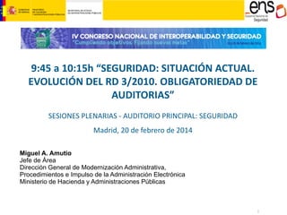 9:45 a 10:15h “SEGURIDAD: SITUACIÓN ACTUAL.
EVOLUCIÓN DEL RD 3/2010. OBLIGATORIEDAD DE
AUDITORIAS”
SESIONES PLENARIAS - AUDITORIO PRINCIPAL: SEGURIDAD
Madrid, 20 de febrero de 2014
Miguel A. Amutio
Jefe de Área
Dirección General de Modernización Administrativa,
Procedimientos e Impulso de la Administración Electrónica
Ministerio de Hacienda y Administraciones Públicas

1

 