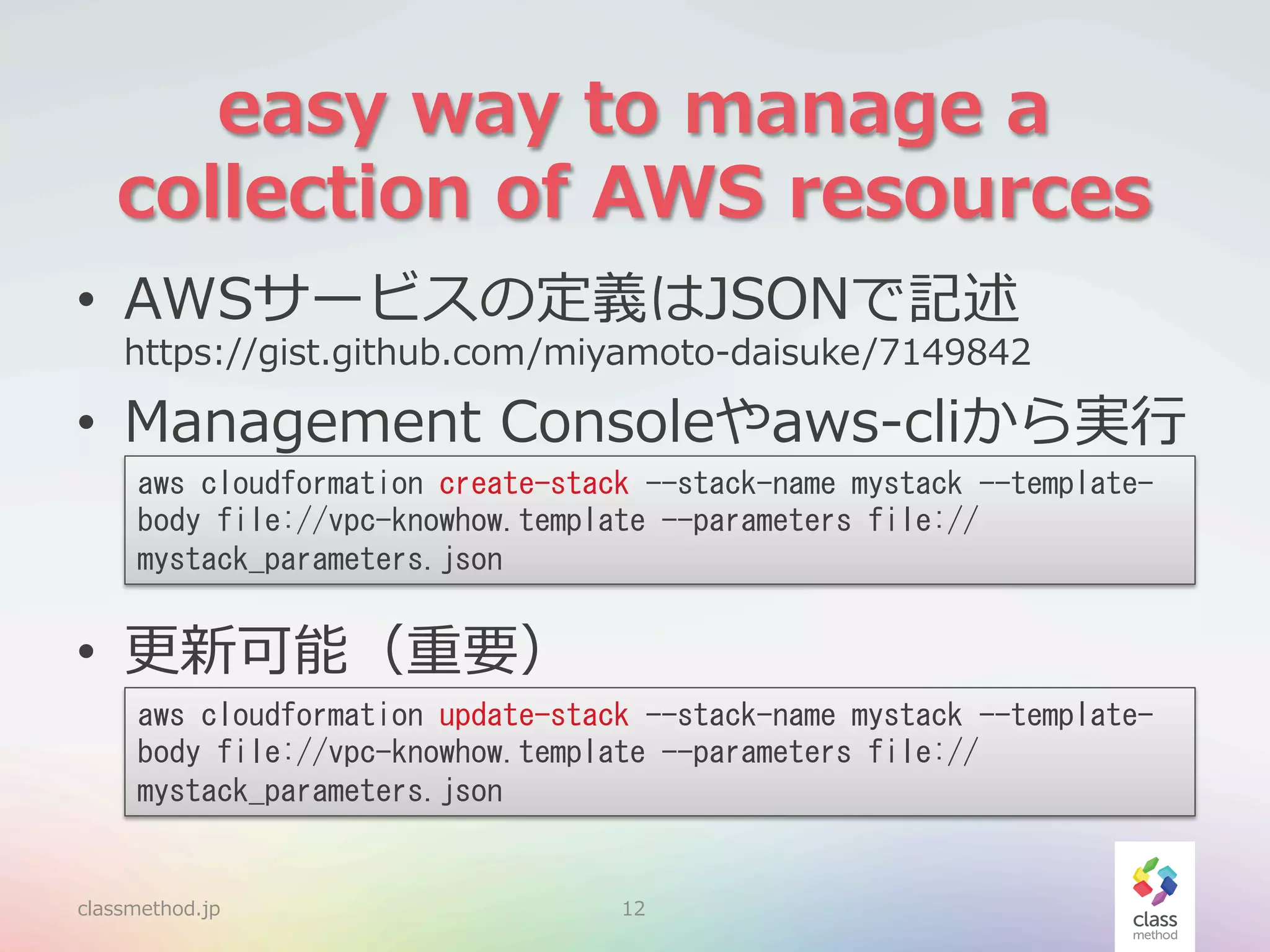 easy  way  to  manage  a  
collection  of  AWS  resources
•  AWSサービスの定義はJSONで記述

https://gist.github.com/miyamoto-‐‑‒daisuke/7149842

•  Management  Consoleやaws-‐‑‒cliから実⾏行行
aws	
 cloudformation	
 create-stack	
 --stack-name	
 mystack	
 --templatebody	
 file://vpc-knowhow.template	
 --parameters	
 file://
mystack_parameters.json	
 

•  更更新可能（重要）
aws	
 cloudformation	
 update-stack	
 --stack-name	
 mystack	
 --templatebody	
 file://vpc-knowhow.template	
 --parameters	
 file://
mystack_parameters.json	
 

classmethod.jp

12

 