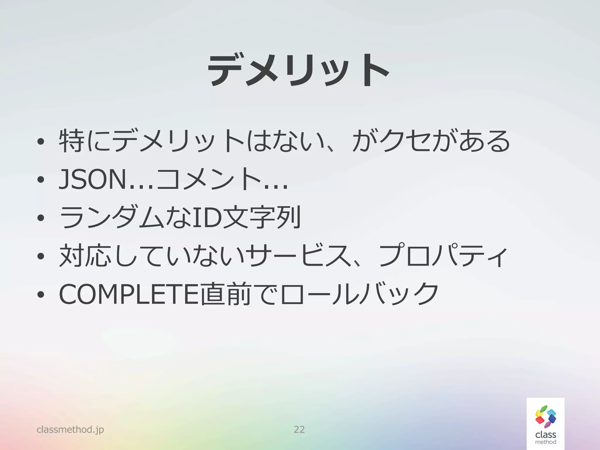 デメリット
• 
• 
• 
• 
• 

特にデメリットはない、がクセがある
JSON...コメント...
ランダムなID⽂文字列列
対応していないサービス、プロパティ
COMPLETE直前でロールバック

classmethod.jp

22

 