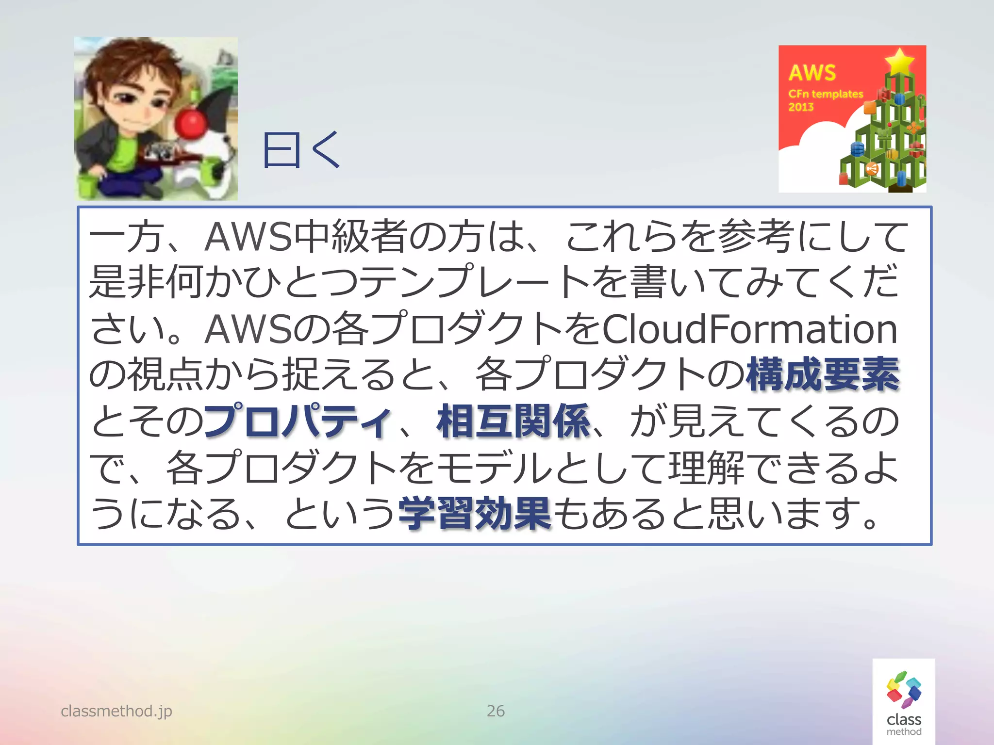 ⽈曰く
⼀一⽅方、AWS中級者の⽅方は、これらを参考にして
是⾮非何かひとつテンプレートを書いてみてくだ
さい。AWSの各プロダクトをCloudFormation
の視点から捉えると、各プロダクトの構成要素
とそのプロパティ、相互関係、が⾒見見えてくるの
で、各プロダクトをモデルとして理理解できるよ
うになる、という学習効果もあると思います。

classmethod.jp

26

 