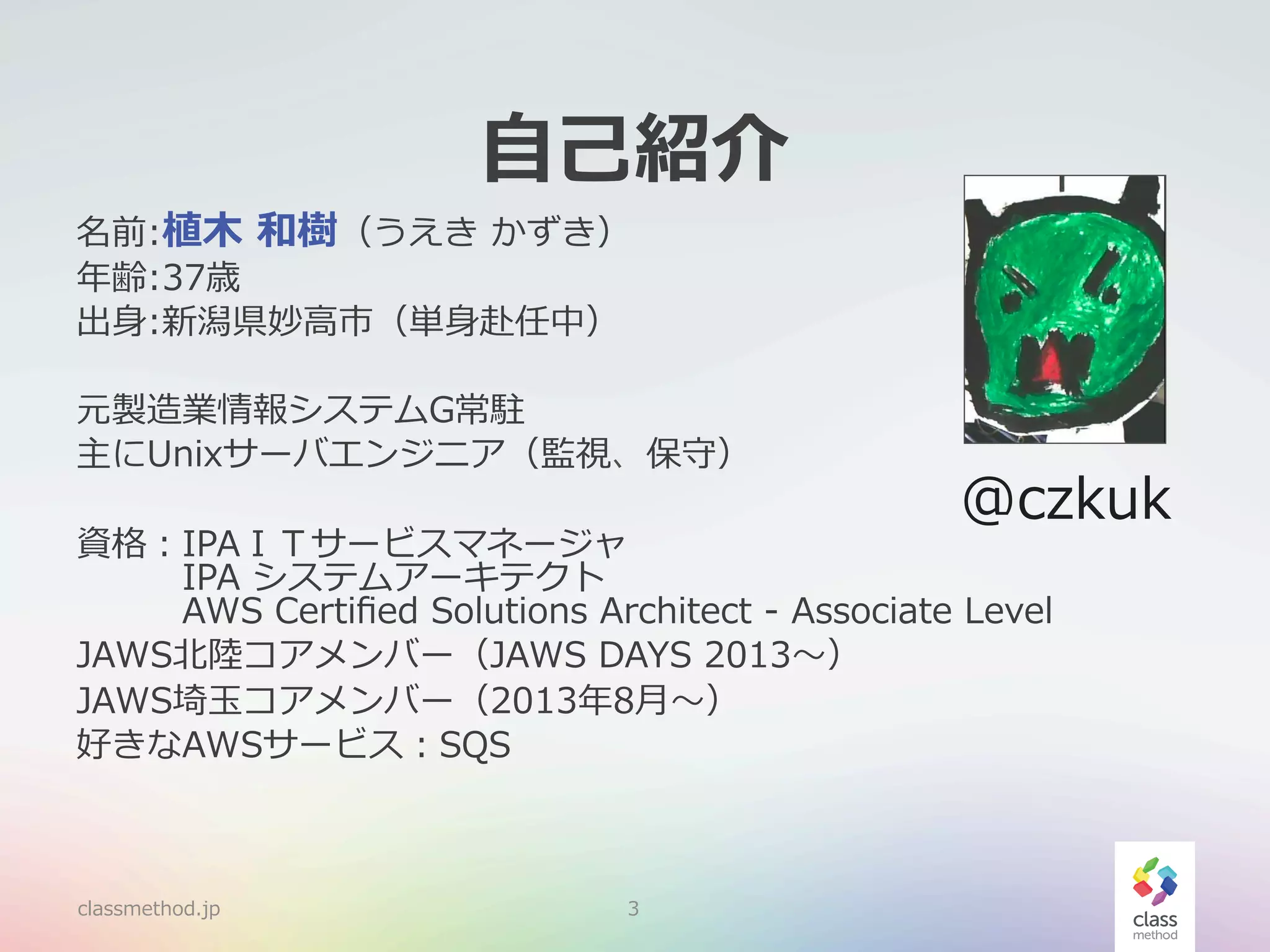 ⾃自⼰己紹介

名前:植⽊木  和樹（うえき  かずき）
年年齢:37歳
出⾝身:新潟県妙⾼高市（単⾝身赴任中）

元製造業情報システムG常駐
主にUnixサーバエンジニア（監視、保守）

@czkuk

資格：IPAＩＴサービスマネージャ
 　 　 　IPA  システムアーキテクト
 　 　 　AWS  Certiﬁed  Solutions  Architect  -‐‑‒  Associate  Level
JAWS北北陸陸コアメンバー（JAWS  DAYS  2013〜～）
JAWS埼⽟玉コアメンバー（2013年年8⽉月〜～）
好きなAWSサービス：SQS

classmethod.jp

3

 