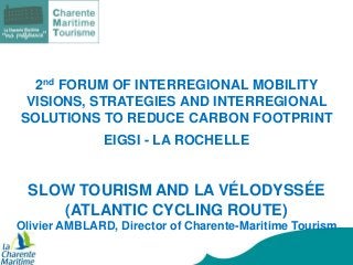 2nd FORUM OF INTERREGIONAL MOBILITY
VISIONS, STRATEGIES AND INTERREGIONAL
SOLUTIONS TO REDUCE CARBON FOOTPRINT
EIGSI - LA ROCHELLE

SLOW TOURISM AND LA VÉLODYSSÉE
(ATLANTIC CYCLING ROUTE)
Olivier AMBLARD, Director of Charente-Maritime Tourism

 