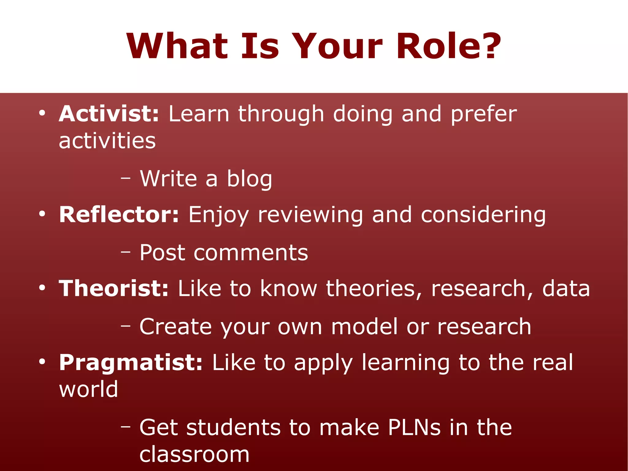 What Is Your Role?
●

Activist: Learn through doing and prefer
activities
–

●

Reflector: Enjoy reviewing and considering
–

●

Post comments

Theorist: Like to know theories, research, data
–

●

Write a blog

Create your own model or research

Pragmatist: Like to apply learning to the real
world
–

Get students to make PLNs in the
classroom

 