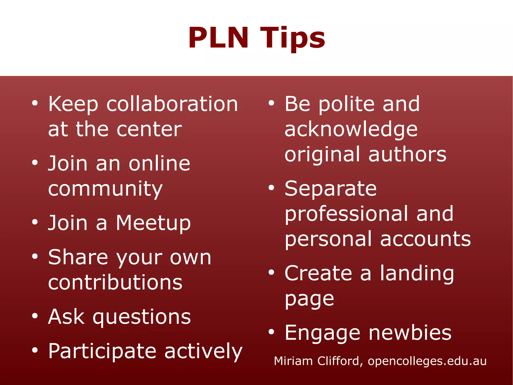 PLN Tips
●

●

●

●

●

●

Keep collaboration
at the center
Join an online
community

●

●

Join a Meetup
Share your own
contributions
Ask questions
Participate actively

●

●

Be polite and
acknowledge
original authors
Separate
professional and
personal accounts
Create a landing
page
Engage newbies

Miriam Clifford, opencolleges.edu.au

 