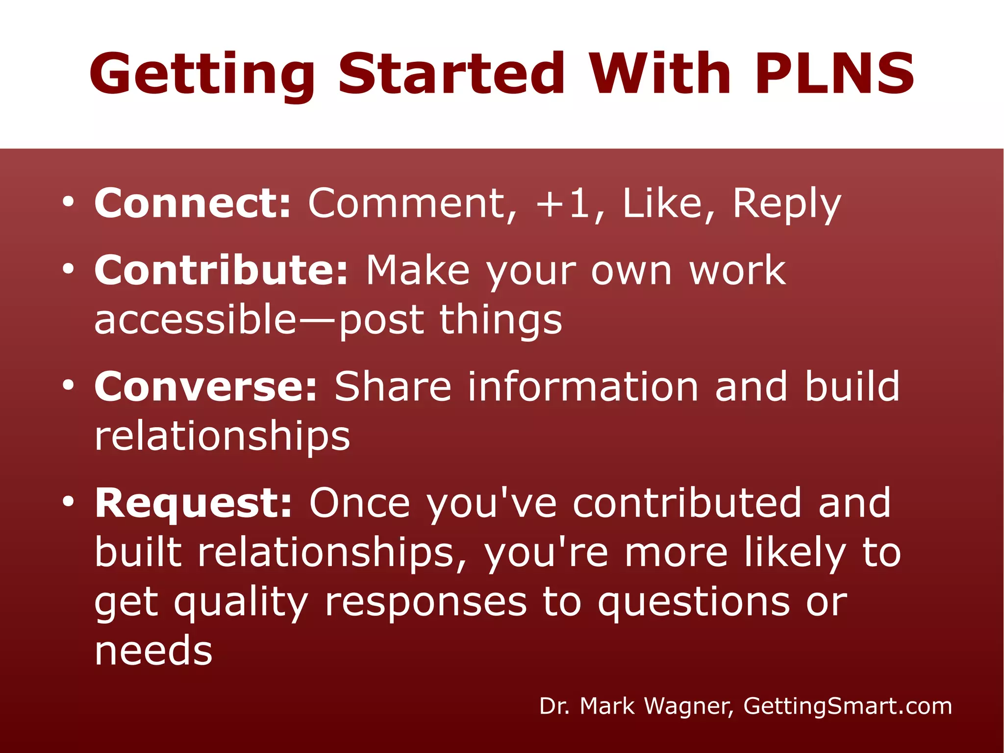 Getting Started With PLNS
●

●

●

●

Connect: Comment, +1, Like, Reply
Contribute: Make your own work
accessible—post things
Converse: Share information and build
relationships
Request: Once you've contributed and
built relationships, you're more likely to
get quality responses to questions or
needs
Dr. Mark Wagner, GettingSmart.com

 