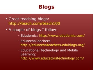 Blogs
●

●

Great teaching blogs:
http://teach.com/teach100
A couple of blogs I follow:
–

Edudemic: http://www.edudemic.com/

–

Edutech4Teachers:
http://edutech4teachers.edublogs.org/

–

Educational Technology and Mobile
Learning:
http://www.educatorstechnology.com/

 