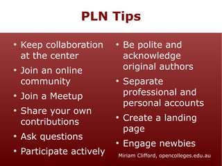 PLN Tips
●

●

●

●

●

●

Keep collaboration
at the center
Join an online
community

●

●

Join a Meetup
Share your own
contributions
Ask questions
Participate actively

●

●

Be polite and
acknowledge
original authors
Separate
professional and
personal accounts
Create a landing
page
Engage newbies

Miriam Clifford, opencolleges.edu.au

 