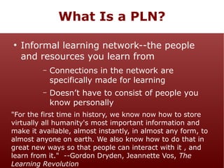 What Is a PLN?
●

Informal learning network--the people
and resources you learn from
–

Connections in the network are
specifically made for learning

–

Doesn’t have to consist of people you
know personally

"For the first time in history, we know now how to store
virtually all humanity's most important information and
make it available, almost instantly, in almost any form, to
almost anyone on earth. We also know how to do that in
great new ways so that people can interact with it , and
learn from it." --Gordon Dryden, Jeannette Vos, The
Learning Revolution

 