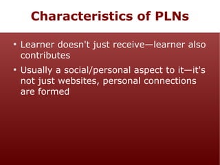 Characteristics of PLNs
●

●

Learner doesn't just receive—learner also
contributes
Usually a social/personal aspect to it—it's
not just websites, personal connections
are formed

 