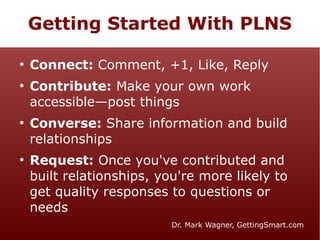 Getting Started With PLNS
●

●

●

●

Connect: Comment, +1, Like, Reply
Contribute: Make your own work
accessible—post things
Converse: Share information and build
relationships
Request: Once you've contributed and
built relationships, you're more likely to
get quality responses to questions or
needs
Dr. Mark Wagner, GettingSmart.com

 