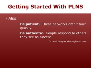 Getting Started With PLNS
●

Also:
–

Be patient. These networks aren't built
quickly.

–

Be authentic. People respond to others
they see as sincere.
Dr. Mark Wagner, GettingSmart.com

 
