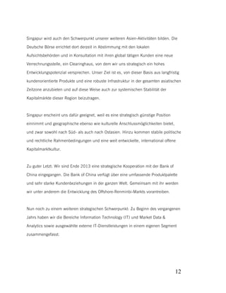 Singapur wird auch den Schwerpunkt unserer weiteren Asien-Aktivitäten bilden. Die
Deutsche Börse errichtet dort derzeit in Abstimmung mit den lokalen
Aufsichtsbehörden und in Konsultation mit ihren global tätigen Kunden eine neue
Verrechnungsstelle, ein Clearinghaus, von dem wir uns strategisch ein hohes
Entwicklungspotenzial versprechen. Unser Ziel ist es, von dieser Basis aus langfristig
kundenorientierte Produkte und eine robuste Infrastruktur in der gesamten asiatischen
Zeitzone anzubieten und auf diese Weise auch zur systemischen Stabilität der
Kapitalmärkte dieser Region beizutragen.

Singapur erscheint uns dafür geeignet, weil es eine strategisch günstige Position
einnimmt und geographische ebenso wie kulturelle Anschlussmöglichkeiten bietet,
und zwar sowohl nach Süd- als auch nach Ostasien. Hinzu kommen stabile politische
und rechtliche Rahmenbedingungen und eine weit entwickelte, international offene
Kapitalmarktkultur.

Zu guter Letzt: Wir sind Ende 2013 eine strategische Kooperation mit der Bank of
China eingegangen. Die Bank of China verfügt über eine umfassende Produktpalette
und sehr starke Kundenbeziehungen in der ganzen Welt. Gemeinsam mit ihr werden
wir unter anderem die Entwicklung des Offshore-Renminbi-Markts vorantreiben.

Nun noch zu einem weiteren strategischen Schwerpunkt: Zu Beginn des vergangenen
Jahrs haben wir die Bereiche Information Technology (IT) und Market Data &
Analytics sowie ausgewählte externe IT-Dienstleistungen in einem eigenen Segment
zusammengefasst.

12

 