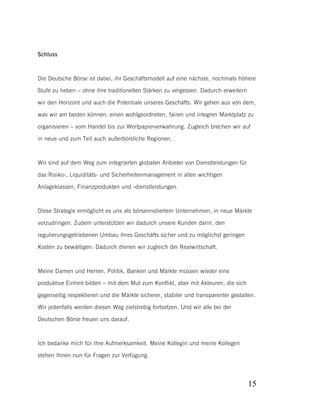 Schluss

Die Deutsche Börse ist dabei, ihr Geschäftsmodell auf eine nächste, nochmals höhere
Stufe zu heben – ohne ihre traditionellen Stärken zu vergessen. Dadurch erweitern
wir den Horizont und auch die Potentiale unseres Geschäfts. Wir gehen aus von dem,
was wir am besten können: einen wohlgeordneten, fairen und integren Marktplatz zu
organisieren – vom Handel bis zur Wertpapierverwahrung. Zugleich brechen wir auf
in neue und zum Teil auch außerbörsliche Regionen.

Wir sind auf dem Weg zum integrierten globalen Anbieter von Dienstleistungen für
das Risiko-, Liquiditäts- und Sicherheitenmanagement in allen wichtigen
Anlageklassen, Finanzprodukten und -dienstleistungen.

Diese Strategie ermöglicht es uns als börsennotiertem Unternehmen, in neue Märkte
vorzudringen. Zudem unterstützen wir dadurch unsere Kunden darin, den
regulierungsgetriebenen Umbau ihres Geschäfts sicher und zu möglichst geringen
Kosten zu bewältigen: Dadurch dienen wir zugleich der Realwirtschaft.

Meine Damen und Herren, Politik, Banken und Märkte müssen wieder eine
produktive Einheit bilden – mit dem Mut zum Konflikt, aber mit Akteuren, die sich
gegenseitig respektieren und die Märkte sicherer, stabiler und transparenter gestalten.
Wir jedenfalls werden diesen Weg zielstrebig fortsetzen. Und wir alle bei der
Deutschen Börse freuen uns darauf.

Ich bedanke mich für Ihre Aufmerksamkeit. Meine Kollegin und meine Kollegen
stehen Ihnen nun für Fragen zur Verfügung.

15

 