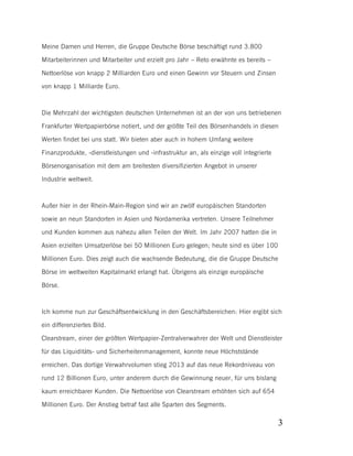Meine Damen und Herren, die Gruppe Deutsche Börse beschäftigt rund 3.800
Mitarbeiterinnen und Mitarbeiter und erzielt pro Jahr – Reto erwähnte es bereits –
Nettoerlöse von knapp 2 Milliarden Euro und einen Gewinn vor Steuern und Zinsen
von knapp 1 Milliarde Euro.

Die Mehrzahl der wichtigsten deutschen Unternehmen ist an der von uns betriebenen
Frankfurter Wertpapierbörse notiert, und der größte Teil des Börsenhandels in diesen
Werten findet bei uns statt. Wir bieten aber auch in hohem Umfang weitere
Finanzprodukte, -dienstleistungen und -infrastruktur an, als einzige voll integrierte
Börsenorganisation mit dem am breitesten diversifizierten Angebot in unserer
Industrie weltweit.

Außer hier in der Rhein-Main-Region sind wir an zwölf europäischen Standorten
sowie an neun Standorten in Asien und Nordamerika vertreten. Unsere Teilnehmer
und Kunden kommen aus nahezu allen Teilen der Welt. Im Jahr 2007 hatten die in
Asien erzielten Umsatzerlöse bei 50 Millionen Euro gelegen; heute sind es über 100
Millionen Euro. Dies zeigt auch die wachsende Bedeutung, die die Gruppe Deutsche
Börse im weltweiten Kapitalmarkt erlangt hat. Übrigens als einzige europäische
Börse.

Ich komme nun zur Geschäftsentwicklung in den Geschäftsbereichen: Hier ergibt sich
ein differenziertes Bild.
Clearstream, einer der größten Wertpapier-Zentralverwahrer der Welt und Dienstleister
für das Liquiditäts- und Sicherheitenmanagement, konnte neue Höchststände
erreichen. Das dortige Verwahrvolumen stieg 2013 auf das neue Rekordniveau von
rund 12 Billionen Euro, unter anderem durch die Gewinnung neuer, für uns bislang
kaum erreichbarer Kunden. Die Nettoerlöse von Clearstream erhöhten sich auf 654
Millionen Euro. Der Anstieg betraf fast alle Sparten des Segments.

3

 