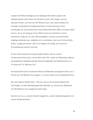 Lediglich die Nettozinserträge aus dem Bankgeschäft blieben aufgrund der
Niedrigzinsphase hinter denen des Vorjahres zurück. Zwar stiegen auch die
operativen Kosten, auf mehr als 500 Millionen Euro, doch diese enthalten als
wichtigen Sondereffekt die Vergleichszahlung im Zusammenhang mit den
Ermittlungen der US-amerikanischen Aufsichtsbehörde OFAC (Office of Foreign Assets
Control). Durch die Einigung mit der OFAC konnte die Unsicherheit, die bei
Clearstream infolge der von den USA bemängelten und weit zurückreichenden
Vorgänge entstanden war, endgültig und zu vertretbaren, wenn auch schmerzhaften
Kosten, ausgeräumt werden. Dies ist im Ergebnis ein Erfolg, auch wenn die
Einmalbelastung natürlich schmerzt.

An den Terminmärkten der Gruppe Deutsche Börse, also bei unseren
Tochterunternehmen Eurex und der New Yorker ISE, sanken die Nettoerlöse aufgrund
des geldpolitisch bedingten geringen Absicherungsbedarfs der Marktteilnehmer um
3 Prozent auf 741 Millionen Euro.

Am Kassamarkt konnte die Deutsche Börse die Nettoerlöse des Segments Xetra um 5
Prozent auf 152 Millionen Euro steigern. Im Januar setzte sich der Aufwärtstrend fort.

Das neue Segment Market Data + Services, das aus der Zusammenlegung des
Technologie- mit dem Marktdatengeschäft entstanden ist, konnte seine Nettoerlöse
mit 366 Millionen Euro weitgehend stabil halten.

Kommen wir nun zu unserem Kostenmanagement, unserem Kapitalmanagement und
unserer Dividendenpolitik.

4

 