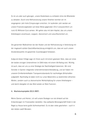 Es ist uns aber auch gelungen, unsere Kostenbasis zu entlasten ohne die Mitarbeiter
zu belasten: Durch eine Refinanzierung unserer Anleihen konnten wir im
vergangenen Jahr hohe Einsparungen erreichen. Im laufenden Jahr werden wir
unsere Finanzierungskosten auf diese Weise gegenüber 2012 voraussichtlich um
rund 45 Millionen Euro senken. Wir gehen also mit dem Kapital, das uns unsere
Anteilseigner anvertrauen, sorgsam, ökonomisch und zukunftsorientiert um.

Die genannten Maßnahmen bei den Kosten und der Refinanzierung in Verbindung mit
der insgesamt soliden Geschäftsentwicklung ermöglicht uns, dass wir auch unsere
Dividendenpolitik mit gewohnter Zuverlässigkeit fortsetzen.

Aufgrund dieser Erfolge sage ich Ihnen auch mit einem gewissen Stolz, dass wir eines
der beiden einzigen Unternehmen im DAX-Index mit einem AA-Rating sind. Wichtig
ist auch, dass wir uns zu einer Strategie der Nachhaltigkeit bekennen. Wir sind
Vorreiter in Sachen integrierter Unternehmensberichterstattung, und wir haben mit
unserem Emittentenleitfaden Transparenzstandards für nachhaltiges Wirtschaften
aufgestellt. Nachhaltig ist dabei nicht nur unser Bekenntnis zu bestimmten ethischen
Werten, sondern auch zu ökonomischer Wertschöpfung für unsere Anteilseigner –
und damit übergebe ich das Wort wieder an Reto Francioni.

4. Wachstumsprojekte 2013 (REF)

Meine Damen und Herren, ich will unsere Strategie nun als Antwort auf die
Entwicklungen im Finanzsektor darstellen. Das weltweite Börsengeschäft findet in der
Regel zu Hause keine große Aufmerksamkeit. Es ist aber vieles geschehen – auch in
den letzten zwölf Monaten.

6

 