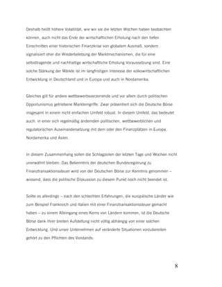 Deshalb heißt höhere Volatilität, wie wir sie die letzten Wochen haben beobachten
können, auch nicht das Ende der wirtschaftlichen Erholung nach den tiefen
Einschnitten einer historischen Finanzkrise von globalem Ausmaß, sondern
signalisiert eher die Wiederbelebung der Marktmechanismen, die für eine
selbsttragende und nachhaltige wirtschaftliche Erholung Voraussetzung sind. Eine
solche Stärkung der Märkte ist im langfristigen Interesse der volkswirtschaftlichen
Entwicklung in Deutschland und in Europa und auch in Nordamerika.

Gleiches gilt für andere wettbewerbsverzerrende und vor allem durch politischen
Opportunismus getriebene Markteingriffe. Zwar präsentiert sich die Deutsche Börse
insgesamt in einem nicht einfachen Umfeld robust. In diesem Umfeld, das bedeutet
auch: in einer sich regelmäßig ändernden politischen, wettbewerblichen und
regulatorischen Auseinandersetzung mit dem oder den Finanzplätzen in Europa,
Nordamerika und Asien.

In diesem Zusammenhang sollen die Schlagzeilen der letzten Tage und Wochen nicht
unerwähnt bleiben: Das Bekenntnis der deutschen Bundesregierung zu
Finanztransaktionssteuer wird von der Deutschen Börse zur Kenntnis genommen –
wissend, dass die politische Diskussion zu diesem Punkt noch nicht beendet ist.

Sollte es allerdings – nach den schlechten Erfahrungen, die europäische Länder wie
zum Beispiel Frankreich und Italien mit einer Finanztransaktionssteuer gemacht
haben – zu einem Alleingang eines Kerns von Ländern kommen, ist die Deutsche
Börse dank ihrer breiten Aufstellung nicht völlig abhängig von einer solchen
Entwicklung. Und unser Unternehmen auf veränderte Situationen vorzubereiten
gehört zu den Pflichten des Vorstands.

8

 