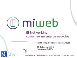 El Networking
como herramienta de negocios
Paul Fervoy, Sociólogo, Digital Analyst
21 de febrero, 2014
Networking PyMEs
www.miweb.cr - hola@miweb.cr - US:646 408-0368 - CR:506 2253-8881

 