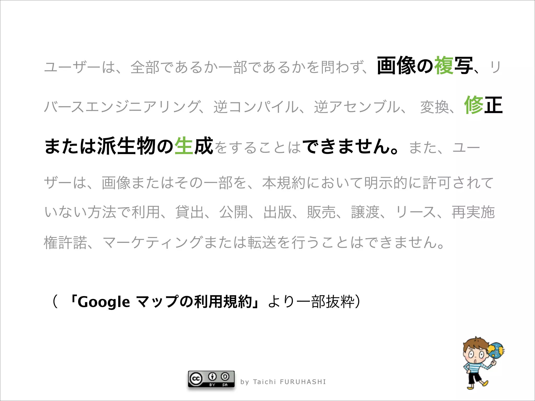ユーザーは、全部であるか一部であるかを問わず、画像の複写、リ
バースエンジニアリング、逆コンパイル、逆アセンブル、 変換、修正

または派生物の生成をすることはできません。また、ユー
ザーは、画像またはその一部を、本規約において明示的に許可されて
いない方法で利用、貸出、公開、出版、販売、譲渡、リース、再実施
権許諾、マーケティングまたは転送を行うことはできません。
!

（ 「Google マップの利用規約」より一部抜粋）

b y Ta i c h i F U R U H A S H I



 