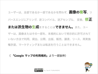 ユーザーは、全部であるか一部であるかを問わず、画像の複写、リ
バースエンジニアリング、逆コンパイル、逆アセンブル、 変換、修正

または派生物の生成をすることはできません。また、ユー
ザーは、画像またはその一部を、本規約において明示的に許可されて
いない方法で利用、貸出、公開、出版、販売、譲渡、リース、再実施
権許諾、マーケティングまたは転送を行うことはできません。
!

（ 「Google マップの利用規約」より一部抜粋）

b y Ta i c h i F U R U H A S H I



 