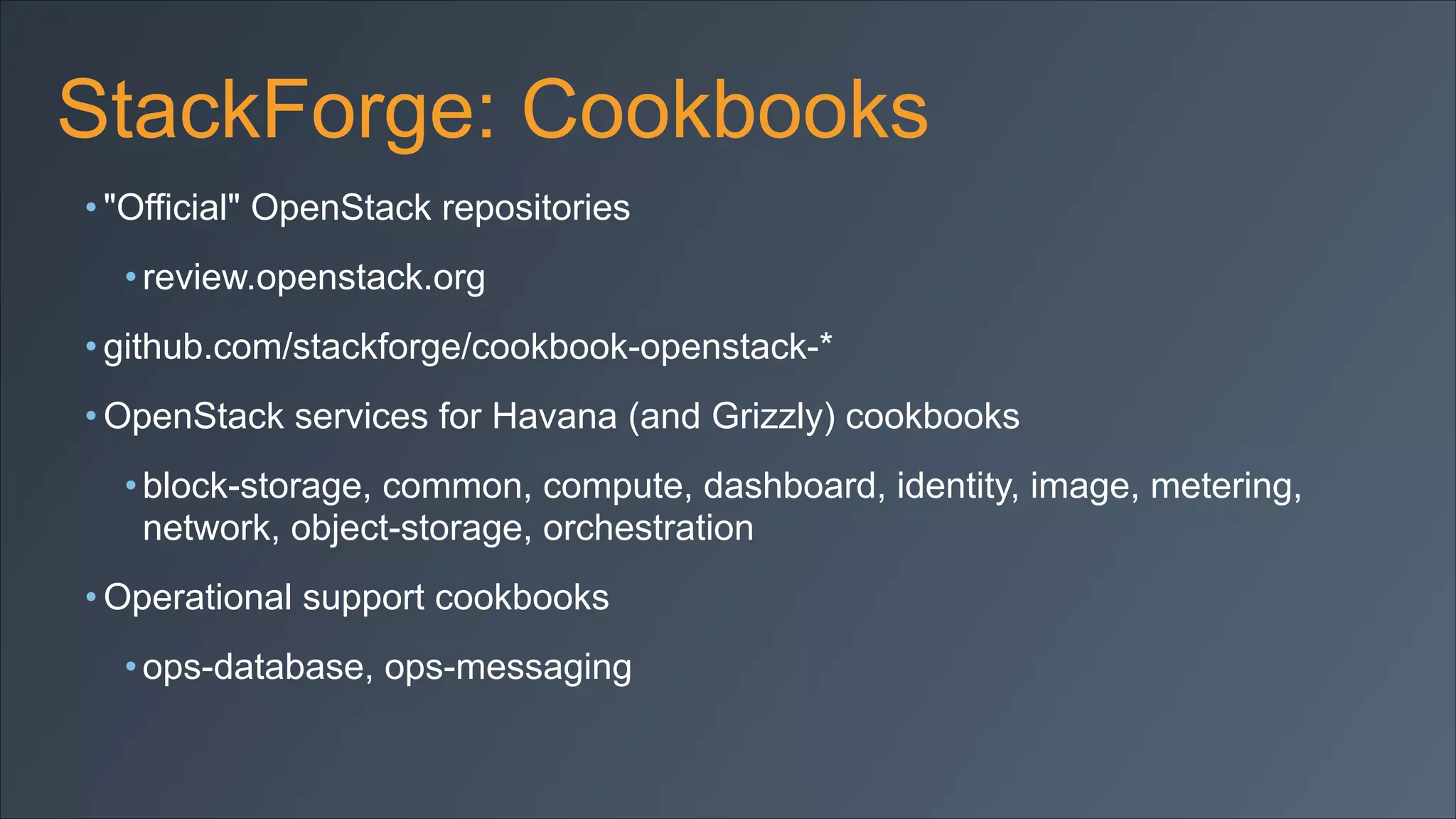 StackForge: Cookbooks
• "Official" OpenStack repositories
• review.openstack.org
• github.com/stackforge/cookbook-openstack-*
• OpenStack services for Havana (and Grizzly) cookbooks
• block-storage, common, compute, dashboard, identity, image, metering,
network, object-storage, orchestration
• Operational support cookbooks
• ops-database, ops-messaging

 