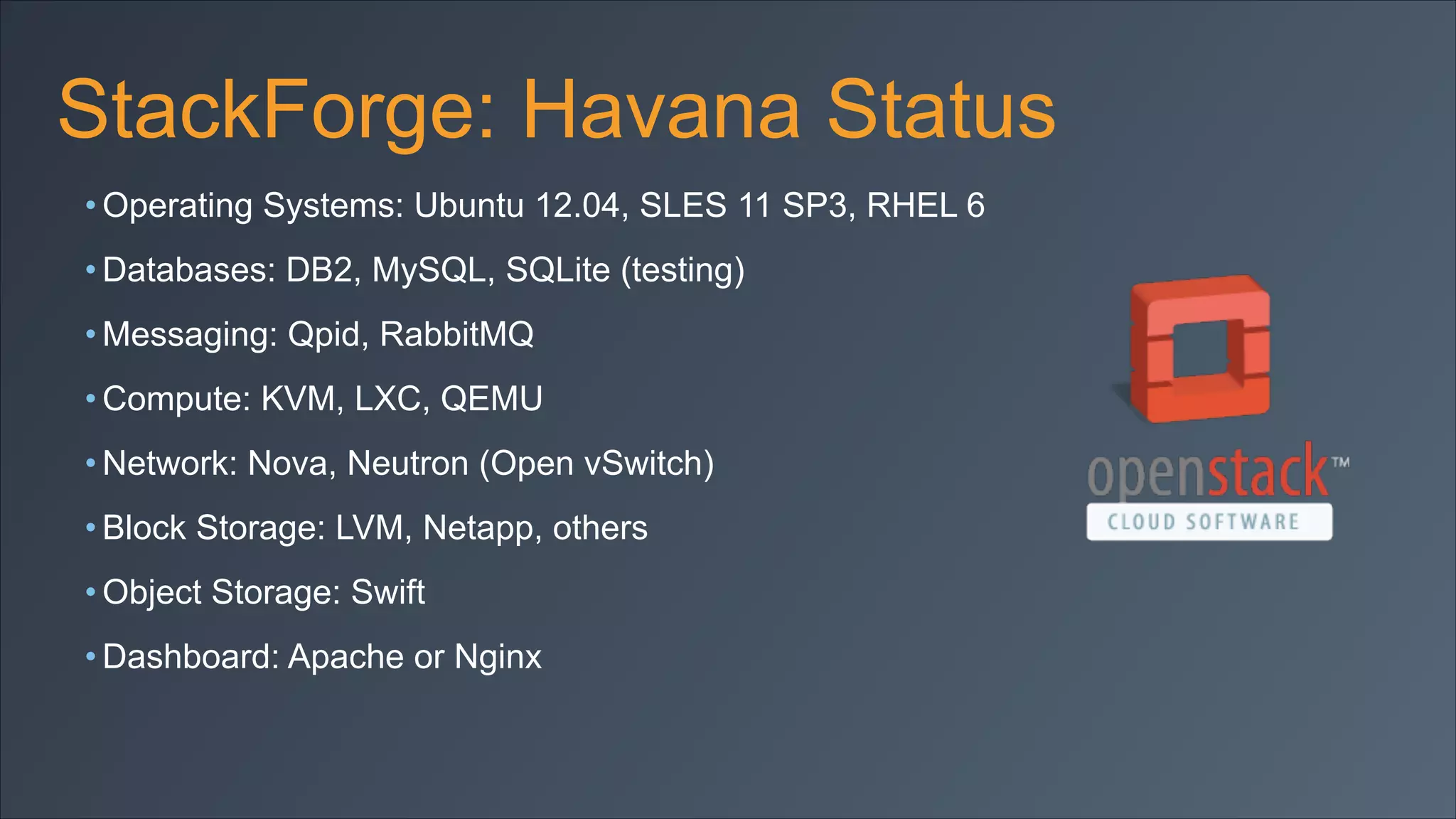 StackForge: Havana Status
• Operating Systems: Ubuntu 12.04, SLES 11 SP3, RHEL 6
• Databases: DB2, MySQL, SQLite (testing)
• Messaging: Qpid, RabbitMQ
• Compute: KVM, LXC, QEMU
• Network: Nova, Neutron (Open vSwitch)
• Block Storage: LVM, Netapp, others
• Object Storage: Swift
• Dashboard: Apache or Nginx

 