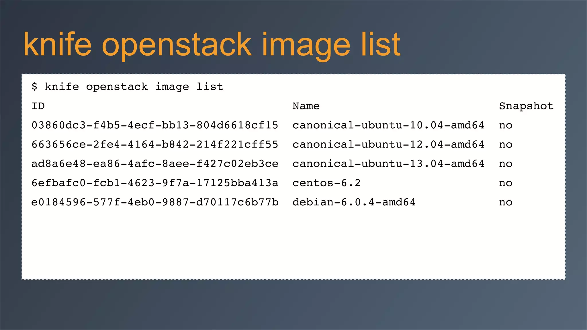 knife openstack image list
$ knife openstack image list!
ID

Name

Snapshot!

03860dc3-f4b5-4ecf-bb13-804d6618cf15

canonical-ubuntu-10.04-amd64

no!

663656ce-2fe4-4164-b842-214f221cff55

canonical-ubuntu-12.04-amd64

no!

ad8a6e48-ea86-4afc-8aee-f427c02eb3ce

canonical-ubuntu-13.04-amd64

no!

6efbafc0-fcb1-4623-9f7a-17125bba413a

centos-6.2

no!

e0184596-577f-4eb0-9887-d70117c6b77b

debian-6.0.4-amd64

no!

 