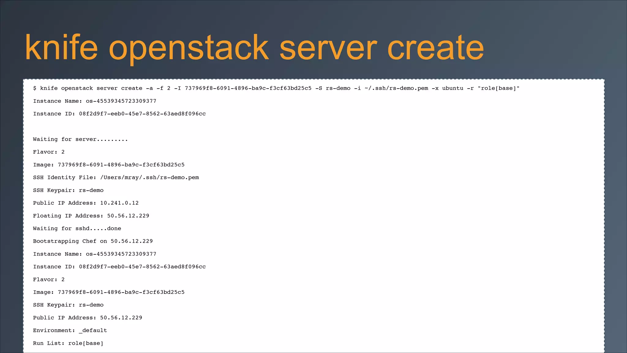 knife openstack server create
$ knife openstack server create -a -f 2 -I 737969f8-6091-4896-ba9c-f3cf63bd25c5 -S rs-demo -i ~/.ssh/rs-demo.pem -x ubuntu -r "role[base]"!
Instance Name: os-45539345723309377!
Instance ID: 08f2d9f7-eeb0-45e7-8562-63aed8f096cc!

!
Waiting for server.........!
Flavor: 2!
Image: 737969f8-6091-4896-ba9c-f3cf63bd25c5!
SSH Identity File: /Users/mray/.ssh/rs-demo.pem!
SSH Keypair: rs-demo!
Public IP Address: 10.241.0.12!
Floating IP Address: 50.56.12.229!
Waiting for sshd.....done!
Bootstrapping Chef on 50.56.12.229!
Instance Name: os-45539345723309377!
Instance ID: 08f2d9f7-eeb0-45e7-8562-63aed8f096cc!
Flavor: 2!
Image: 737969f8-6091-4896-ba9c-f3cf63bd25c5!
SSH Keypair: rs-demo!
Public IP Address: 50.56.12.229!
Environment: _default!
Run List: role[base]!

 