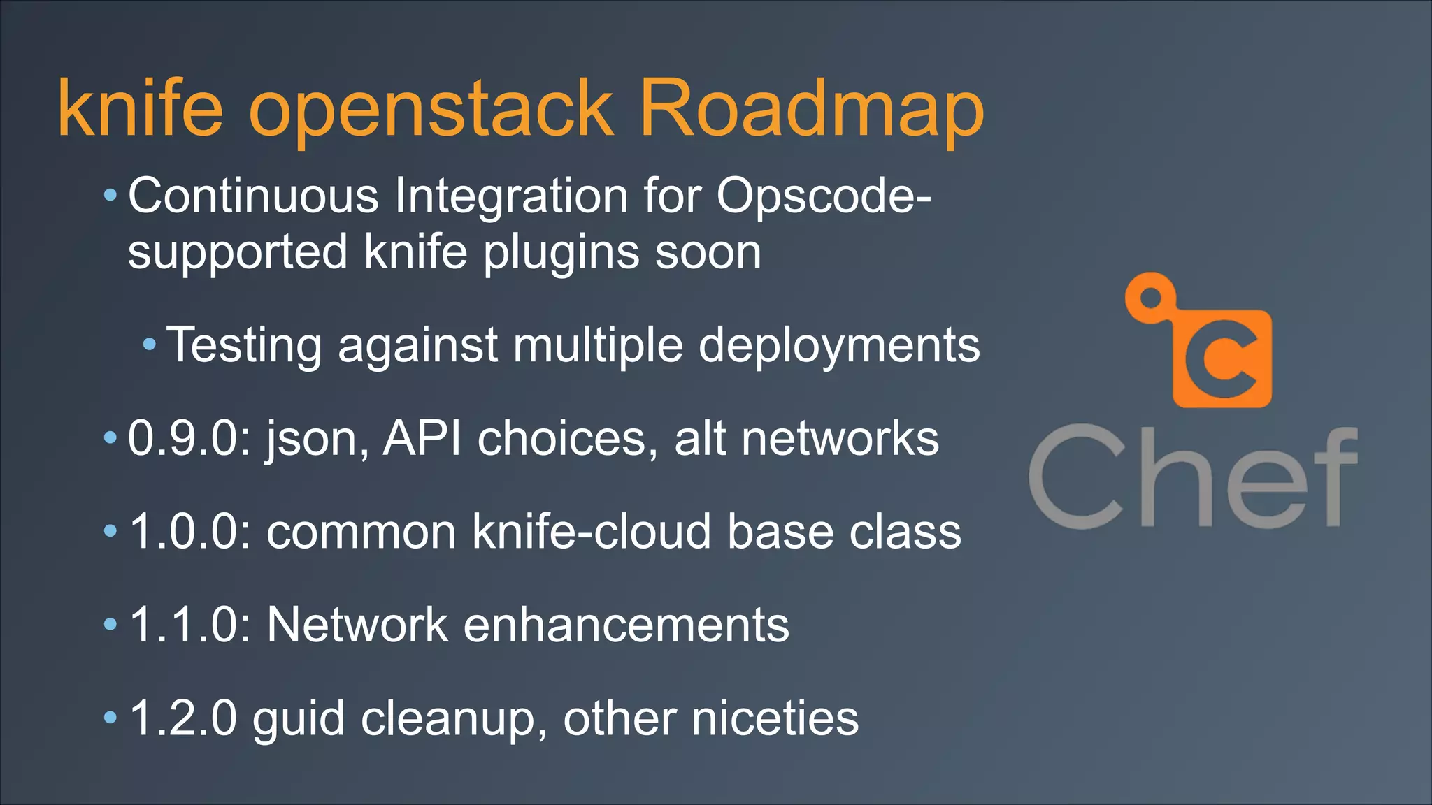 knife openstack Roadmap
• Continuous Integration for Opscodesupported knife plugins soon
• Testing against multiple deployments
• 0.9.0: json, API choices, alt networks
• 1.0.0: common knife-cloud base class
• 1.1.0: Network enhancements
• 1.2.0 guid cleanup, other niceties

 