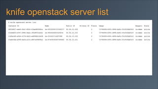 knife openstack server list
$ knife openstack server list!
Instance ID

Name

Public IP

08f2d9f7-eeb0-45e7-8562-63aed8f096cc

os-45539345723309377

43c6bbf5-b397-4986-8aec-392d955ce5b1

Private IP

Flavor

Image

Keypair

State!

50.56.12.229

2

737969f8-6091-4896-ba9c-f3cf63bd25c5

rs-demo

active!

os-9924426691020416

50.56.12.232

2

737969f8-6091-4896-ba9c-f3cf63bd25c5

rs-demo

active!

c1b9e3df-e566-4378-8a52-ed998b516608

os-553425714287088

50.56.12.230

2

737969f8-6091-4896-ba9c-f3cf63bd25c5

rs-demo

active!

f3edc5da-ef99-4acb-a141-d957e09809e3

os-07459550287500682

50.56.12.231

2

737969f8-6091-4896-ba9c-f3cf63bd25c5

rs-demo

active

 
