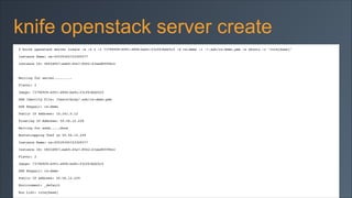 knife openstack server create
$ knife openstack server create -a -f 2 -I 737969f8-6091-4896-ba9c-f3cf63bd25c5 -S rs-demo -i ~/.ssh/rs-demo.pem -x ubuntu -r "role[base]"!
Instance Name: os-45539345723309377!
Instance ID: 08f2d9f7-eeb0-45e7-8562-63aed8f096cc!

!
Waiting for server.........!
Flavor: 2!
Image: 737969f8-6091-4896-ba9c-f3cf63bd25c5!
SSH Identity File: /Users/mray/.ssh/rs-demo.pem!
SSH Keypair: rs-demo!
Public IP Address: 10.241.0.12!
Floating IP Address: 50.56.12.229!
Waiting for sshd.....done!
Bootstrapping Chef on 50.56.12.229!
Instance Name: os-45539345723309377!
Instance ID: 08f2d9f7-eeb0-45e7-8562-63aed8f096cc!
Flavor: 2!
Image: 737969f8-6091-4896-ba9c-f3cf63bd25c5!
SSH Keypair: rs-demo!
Public IP Address: 50.56.12.229!
Environment: _default!
Run List: role[base]!

 