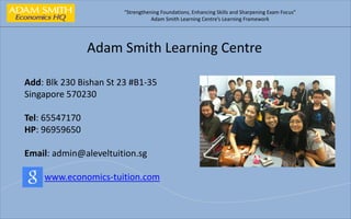 “Strengthening Foundations, Enhancing Skills and Sharpening Exam Focus”
Adam Smith Learning Centre’s Learning Framework
Adam Smith Learning Centre
Add: Blk 230 Bishan St 23 #B1-35
Singapore 570230
Tel: 65547170
HP: 96959650
Email: admin@aleveltuition.sg
www.economics-tuition.com
 