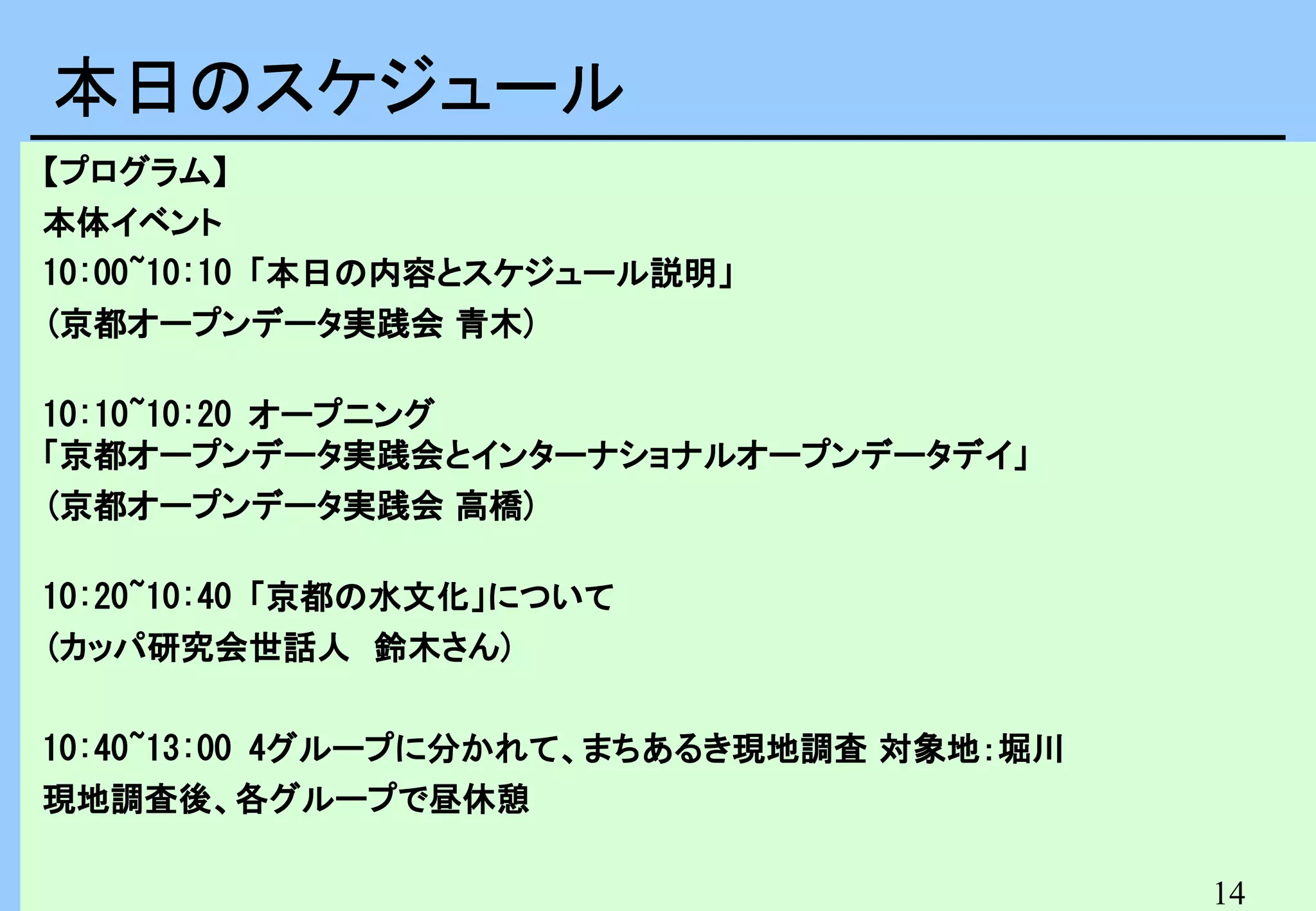 本日のスケジュール　
本日のスケジュール
【プログラム】
本体イベント
10:00~10:10 「本日の内容とスケジュール説明」
(京都オープンデータ実践会 青木)
10:10~10:20 オープニング
「京都オープンデータ実践会とインターナショナルオープンデータデイ」
(京都オープンデータ実践会 高橋)
10:20~10:40 「京都の水文化」について
(カッパ研究会世話人　鈴木さん)
10:40~13:00 4グループに分かれて、まちあるき現地調査 対象地：堀川
現地調査後、各グループで昼休憩
14

 