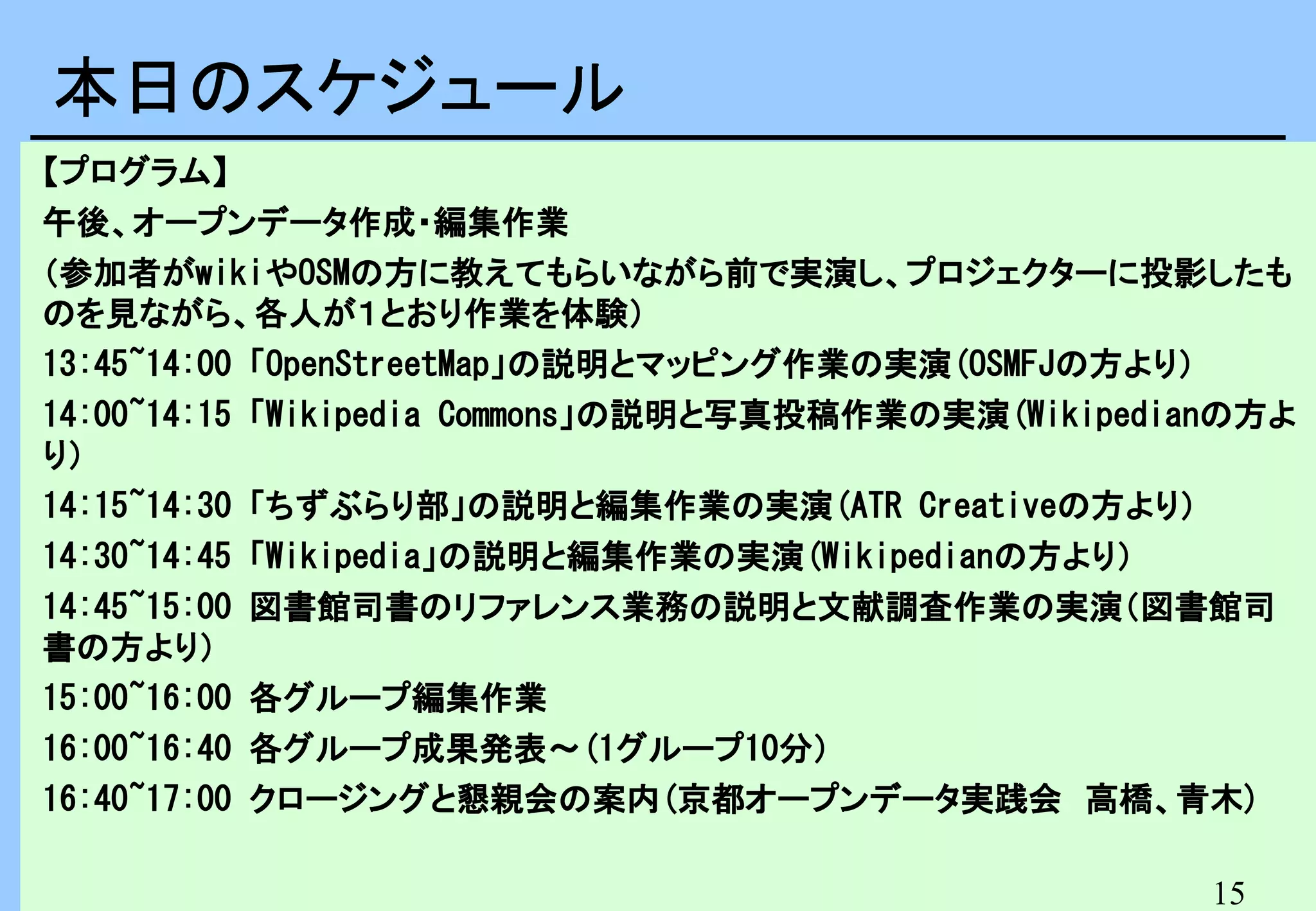 本日のスケジュール　
本日のスケジュール
【プログラム】
午後、オープンデータ作成・編集作業
（参加者がwikiやOSMの方に教えてもらいながら前で実演し、プロジェクターに投影したも
のを見ながら、各人が１とおり作業を体験）
13:45~14:00 「OpenStreetMap」の説明とマッピング作業の実演(OSMFJの方より）
14:00~14:15 「Wikipedia Commons」の説明と写真投稿作業の実演(Wikipedianの方よ
り）
14:15~14:30 「ちずぶらり部」の説明と編集作業の実演(ATR Creativeの方より）
14:30~14:45 「Wikipedia」の説明と編集作業の実演(Wikipedianの方より）
14:45~15:00 図書館司書のリファレンス業務の説明と文献調査作業の実演（図書館司
書の方より）
15:00~16:00 各グループ編集作業
16:00~16:40 各グループ成果発表～(1グループ10分）
16:40~17:00 クロージングと懇親会の案内(京都オープンデータ実践会　高橋、青木)
15

 