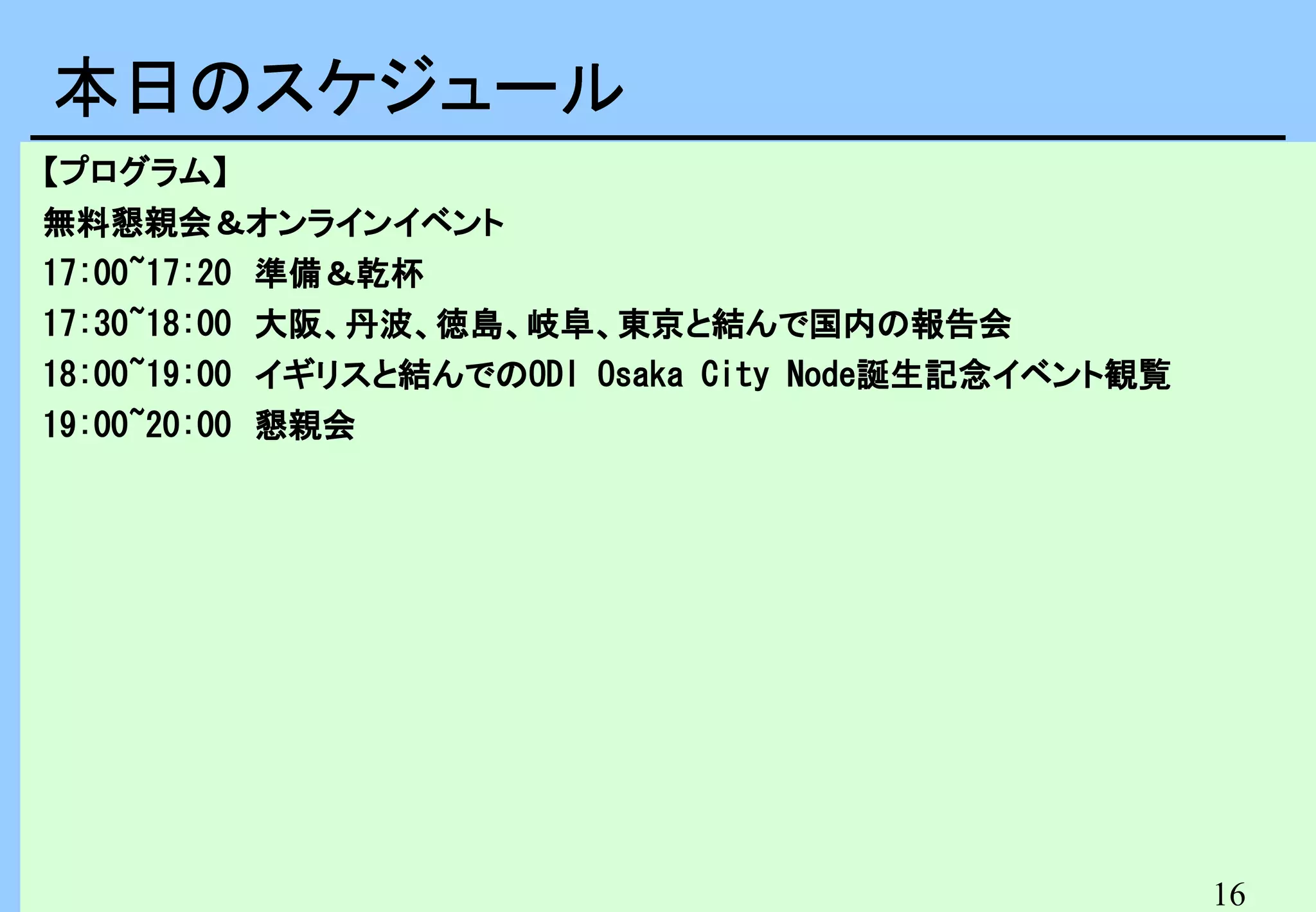 本日のスケジュール　
本日のスケジュール
【プログラム】
無料懇親会＆オンラインイベント
17:00~17:20　準備＆乾杯
17:30~18:00　大阪、丹波、徳島、岐阜、東京と結んで国内の報告会
18:00~19:00　イギリスと結んでのODI Osaka City Node誕生記念イベント観覧
19:00~20:00　懇親会

16

 