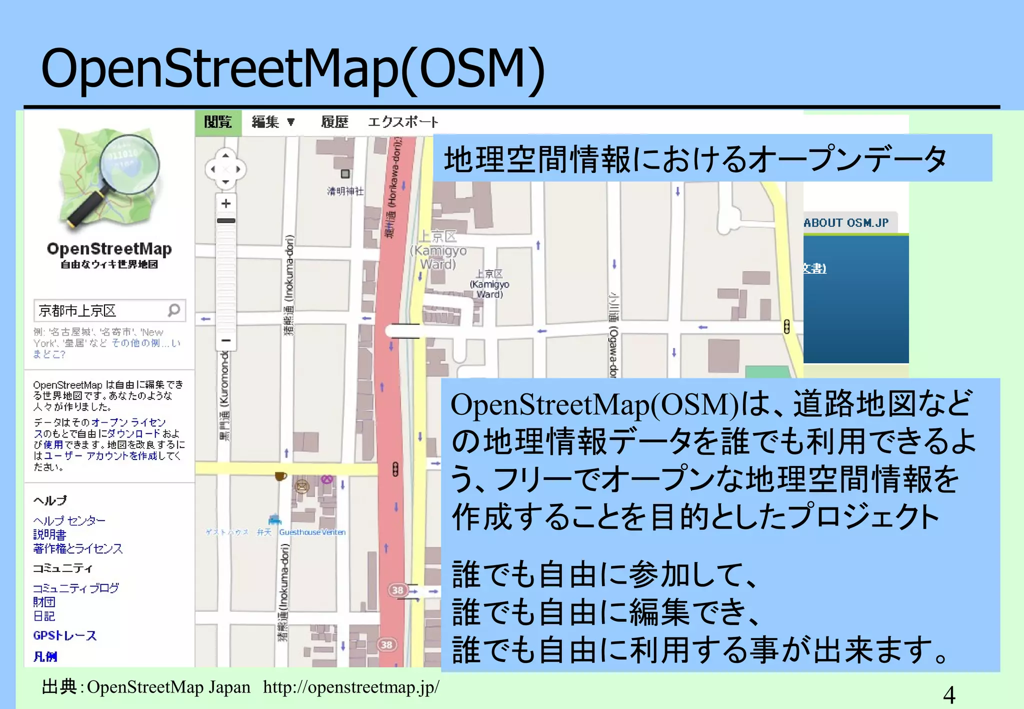 OpenStreetMap(OSM)
地理空間情報におけるオープンデータ

OpenStreetMap(OSM)は、道路地図など
の地理情報データを誰でも利用できるよ
う、フリーでオープンな地理空間情報を
作成することを目的としたプロジェクト
誰でも自由に参加して、
誰でも自由に編集でき、
誰でも自由に利用する事が出来ます。
出典：OpenStreetMap Japan　http://openstreetmap.jp/

4

 