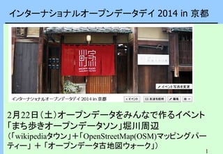 インターナショナルオープンデータデイ 2014 in 京都

2月22日（土）オープンデータをみんなで作るイベント
「まち歩きオープンデータソン」堀川周辺
（「wikipediaタウン」＋「OpenStreetMap(OSM)マッピングパー
ティー」 ＋ 「オープンデータ古地図ウォーク」）

1

 