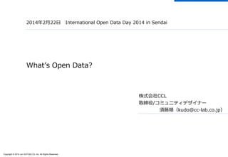 Copyright © 2014 Jun SUTO& CCL Inc. All Rights Reserved. 
2014年2月22日International Open Data Day 2014in Sendai 
What’s OpenData? 
株式会社CCL 
取締役/コミュニティデザイナー 
須藤順（kudo@cc-lab.co.jp）  