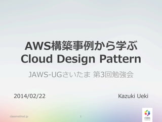 AWS構築事例例から学ぶ
Cloud  Design  Pattern
JAWS-‐‑‒UGさいたま  第3回勉強会
2014/02/22

classmethod.jp

Kazuki  Ueki

1

 