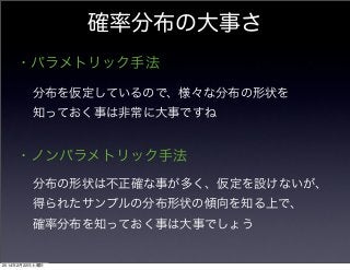 確率分布の大事さ
・パラメトリック手法
分布を仮定しているので、様々な分布の形状を
知っておく事は非常に大事ですね

・ノンパラメトリック手法
分布の形状は不正確な事が多く、仮定を設けないが、
得られたサンプルの分布形状の傾向を知る上で、
確率分布を知っておく事は大事でしょう

2014年2月22日土曜日

 