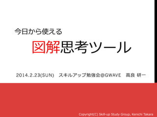 今⽇日から使える
 　図解思考ツール
2014.2.23(SUN) 　スキルアップ勉強会＠GWAVE 　⾼高良良  研⼀一
Copyright(C)  Skill-‐‑‒up  Study  Group,  Kenichi  Takara
 