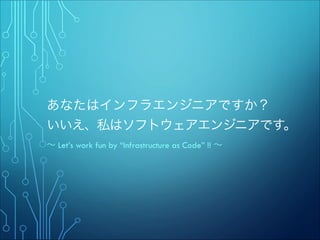 あなたはインフラエンジニアですか？ 
いいえ、私はソフトウェアエンジニアです。
∼ Let’s work fun by “Infrastructure as Code” !! ∼

 