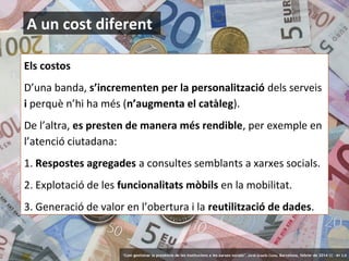 A un cost diferent
Els costos
D’una banda, s’incrementen per la personalització dels serveis
i perquè n’hi ha més (n’augmenta el catàleg).
De l’altra, es presten de manera més rendible, per exemple en
l’atenció ciutadana:
1. Respostes agregades a consultes semblants a xarxes socials.
2. Explotació de les funcionalitats mòbils en la mobilitat.
3. Generació de valor en l’obertura i la reutilització de dades.

14

‘Com gestionar la presència de les institucions a les xarxes socials’ . Jordi Graells Costa. Barcelona, febrer de 2014 CC – BY 3.0

 