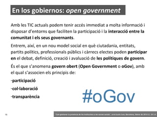 En los gobiernos: open government
Amb les TIC actuals podem tenir accés immediat a molta informació i
disposar d’entorns que faciliten la participació i la interacció entre la
comunitat i els seus governants.
Entrem, així, en un nou model social en què ciutadania, entitats,
partits polítics, professionals públics i càrrecs electes poden participar
en el debat, definició, creació i avaluació de les polítiques de govern.
És el que s’anomena govern obert (Open Government o oGov), amb
el qual s’associen els principis de:
-participació
-col·laboració
-transparència

15

‘Com gestionar la presència de les institucions a les xarxes socials’ . Jordi Graells Costa. Barcelona, febrer de 2014 CC – BY 3.0

 