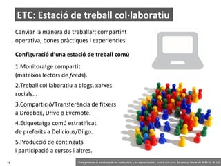 ETC: Estació de treball col·laboratiu
Canviar la manera de treballar: compartint
operativa, bones pràctiques i experiències.
Configuració d’una estació de treball comú
1.Monitoratge compartit
(mateixos lectors de feeds).
2.Treball col·laboratiu a blogs, xarxes
socials...
3.Compartició/Transferència de fitxers
a Dropbox, Drive o Evernote.
4.Etiquetatge comú estratificat
de preferits a Delicious/Diigo.
5.Producció de continguts
i participació a cursos i altres.
19

‘Com gestionar la presència de les institucions a les xarxes socials’ . Jordi Graells Costa. Barcelona, febrer de 2014 CC – BY 3.0

 