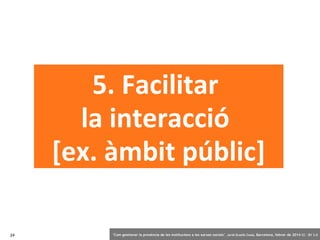 5. Facilitar
la interacció
[ex. àmbit públic]
24

‘Com gestionar la presència de les institucions a les xarxes socials’ . Jordi Graells Costa. Barcelona, febrer de 2014 CC – BY 3.0

 