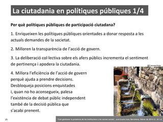 La ciutadania en polítiques públiques 1/4
Per què polítiques públiques de participació ciutadana?
1. Enriqueixen les polítiques públiques orientades a donar resposta a les
actuals demandes de la societat.
2. Milloren la transparència de l’acció de govern.
3. La deliberació col·lectiva sobre els afers públics incrementa el sentiment
de pertinença i apodera la ciutadania.

@FrancescSoler

4. Millora l’eficiència de l’acció de govern
perquè ajuda a prendre decisions.
Desbloqueja posicions enquistades
i, quan no ho aconsegueix, palesa
l’existència de debat públic independent
també de la decisió pública que
s’acabi prenent.
25

‘Com gestionar la presència de les institucions a les xarxes socials’ . Jordi Graells Costa. Barcelona, febrer de 2014 CC – BY 3.0

 