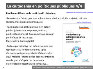 La ciutadania en polítiques públiques 4/4
Problemes i límits en la participació ciutadana

www.amazon.es/Ciudadan%C3%ADa-y-administrac

-Tensió entre l’statu quo, que vol mantenir el rol actual, i la societat civil, que
http://bit.ly/ciudadaniared
reclama més espais de participació.
-Poca maduresa participativa en els actors
públics (ciutadania, empreses, entitats,
polítics i funcionaris). Això comença a canviar
per l’efecte de les xarxes.
Efectes de la bretxa digital.
-Cultura participativa del món associatiu poc
representativa i diferent del nou tipus
d’associacionisme internàutic. Cal entendre,
aquí, molt bé l’efecte de les causes a Internet,
com la gent s’afegeix i es desapunta
d’un repte/un objectiu/una campanya...
28

‘Com gestionar la presència de les institucions a les xarxes socials’ . Jordi Graells Costa. Barcelona, febrer de 2014 CC – BY 3.0

 