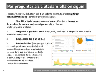 Per preguntar als ciutadans allà on siguin
I escoltar-ne la veu. Si ho fem des d’un sistema extern, ha d’estar justificat
per a l’Administració (perquè n’obté avantatges) :
1.
Simplificació del procés de suggeriments (feedback) i recepció
de les idees de manera ordenada i ponderada socialment
per la comunitat mateixa.
2.
Integrable a qualsevol canal mòbil, web, codis QR... I adaptable amb mòduls
multimèdia (Youtube...).
3.

Gestionable des d’un sol lloc.

4.
Personalitzable (web per gestionar-ne
els continguts), interactiu (publicació
per notificació push i correu electrònic
als ciutadans que s’uneixin a la idea),
social (compartició de les idees amb
la comunitat pròpia) i mesurable
(veure impacte de les idees
i poder-les comparar).
31

‘Com gestionar la presència de les institucions a les xarxes socials’ . Jordi Graells Costa. Barcelona, febrer de 2014 CC – BY 3.0

 
